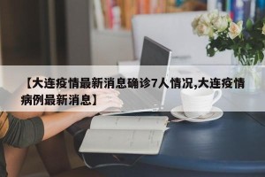 【大连疫情最新消息确诊7人情况,大连疫情病例最新消息】