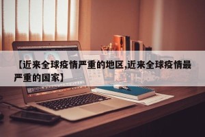 【近来全球疫情严重的地区,近来全球疫情最严重的国家】