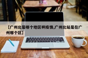 【广州北是哪个地区啊疫情,广州北站是在广州哪个区】