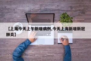 【上海今天上午新增病例,今天上海新增新冠肺炎】