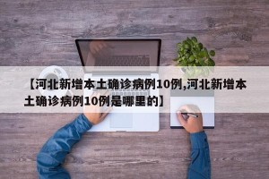 【河北新增本土确诊病例10例,河北新增本土确诊病例10例是哪里的】