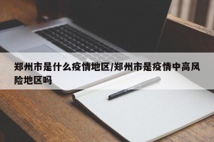 郑州市是什么疫情地区/郑州市是疫情中高风险地区吗