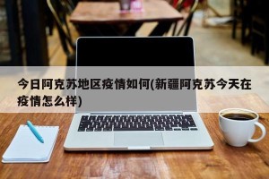 今日阿克苏地区疫情如何(新疆阿克苏今天在疫情怎么样)