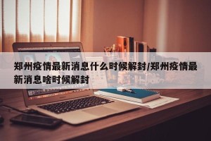 郑州疫情最新消息什么时候解封/郑州疫情最新消息啥时候解封