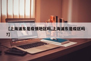 【上海浦东是疫情地区吗,上海浦东是疫区吗?】