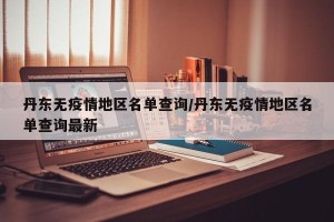 丹东无疫情地区名单查询/丹东无疫情地区名单查询最新