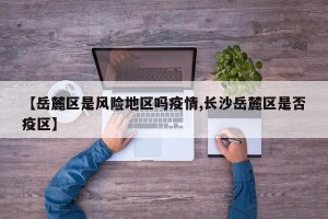 【岳麓区是风险地区吗疫情,长沙岳麓区是否疫区】