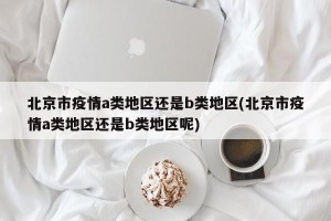 北京市疫情a类地区还是b类地区(北京市疫情a类地区还是b类地区呢)