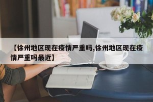 【徐州地区现在疫情严重吗,徐州地区现在疫情严重吗最近】