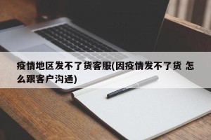疫情地区发不了货客服(因疫情发不了货 怎么跟客户沟通)