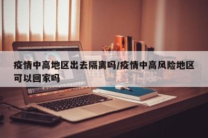 疫情中高地区出去隔离吗/疫情中高风险地区可以回家吗