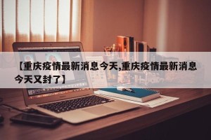 【重庆疫情最新消息今天,重庆疫情最新消息今天又封了】