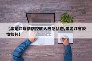 【黑龙江疫情防控转入应急状态,黑龙江省疫情如何】