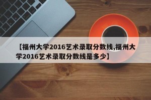 【福州大学2016艺术录取分数线,福州大学2016艺术录取分数线是多少】