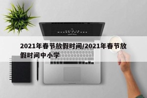 2021年春节放假时间/2021年春节放假时间中小学
