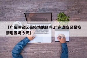 【广东潮安区是疫情地区吗,广东潮安区是疫情地区吗今天】
