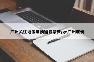 广州关注地区疫情通报最新/gz广州疫情