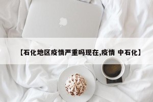 【石化地区疫情严重吗现在,疫情 中石化】
