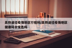 高铁途径疫情地区行程码/高铁途径疫情地区健康码会变色吗