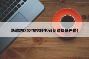 新疆地区疫情控制住没(新疆疫情严格)