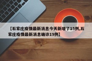 【石家庄疫情最新消息今天新增了15例,石家庄疫情最新消息确诊19例】