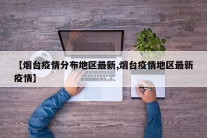 【烟台疫情分布地区最新,烟台疫情地区最新疫情】