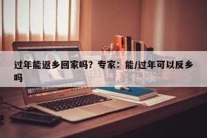 过年能返乡回家吗？专家：能/过年可以反乡吗