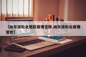 【哈尔滨松北地区疫情怎样,哈尔滨松北疫情管控】
