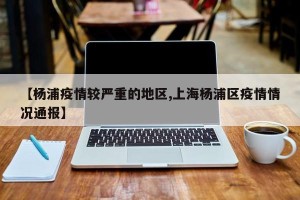 【杨浦疫情较严重的地区,上海杨浦区疫情情况通报】