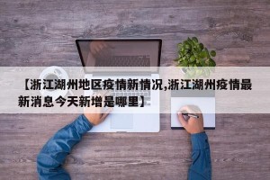 【浙江湖州地区疫情新情况,浙江湖州疫情最新消息今天新增是哪里】