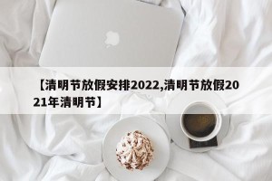 【清明节放假安排2022,清明节放假2021年清明节】