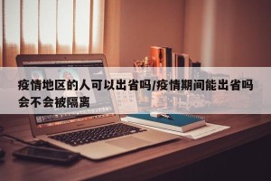 疫情地区的人可以出省吗/疫情期间能出省吗会不会被隔离