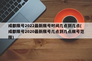 成都限号2022最新限号时间几点到几点(成都限号2020最新限号几点到几点限号范围)