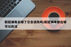 新冠病毒去哪了它会消失吗/新冠病毒都在哪可以存活
