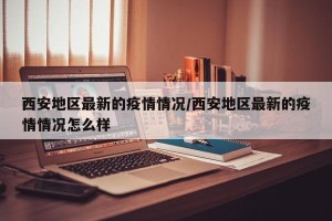 西安地区最新的疫情情况/西安地区最新的疫情情况怎么样