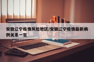 安徽辽宁疫情风险地区/安徽辽宁疫情最新病例关系一览