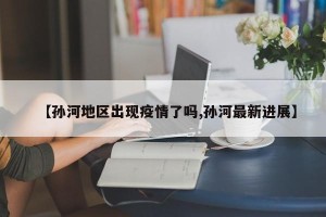 【孙河地区出现疫情了吗,孙河最新进展】