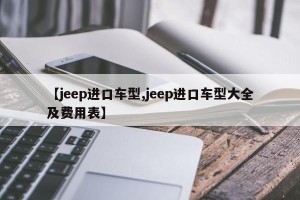 【jeep进口车型,jeep进口车型大全及费用表】