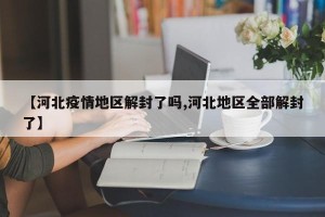 【河北疫情地区解封了吗,河北地区全部解封了】