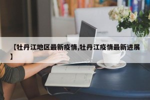 【牡丹江地区最新疫情,牡丹江疫情最新进展】