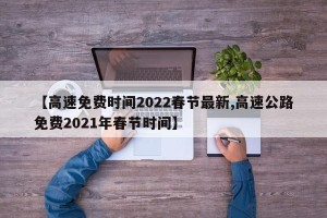 【高速免费时间2022春节最新,高速公路免费2021年春节时间】