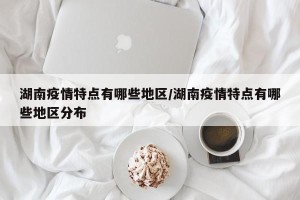 湖南疫情特点有哪些地区/湖南疫情特点有哪些地区分布