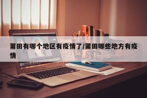 莆田有哪个地区有疫情了/莆田哪些地方有疫情