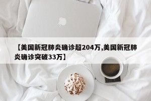 【美国新冠肺炎确诊超204万,美国新冠肺炎确诊突破33万】