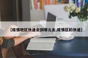 【疫情地区快递会到哪儿去,疫情区的快递】