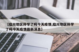 【临川地区停学了吗今天疫情,临川地区停学了吗今天疫情最新消息】