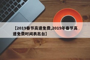 【2019春节高速免费,2019年春节高速免费时间表出台】