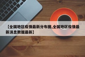 【全国地区疫情最新分布图,全国地区疫情最新消息数据最新】