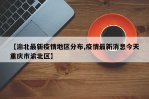 【渝北最新疫情地区分布,疫情最新消息今天重庆市渝北区】