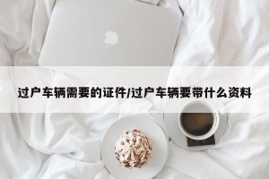 过户车辆需要的证件/过户车辆要带什么资料
